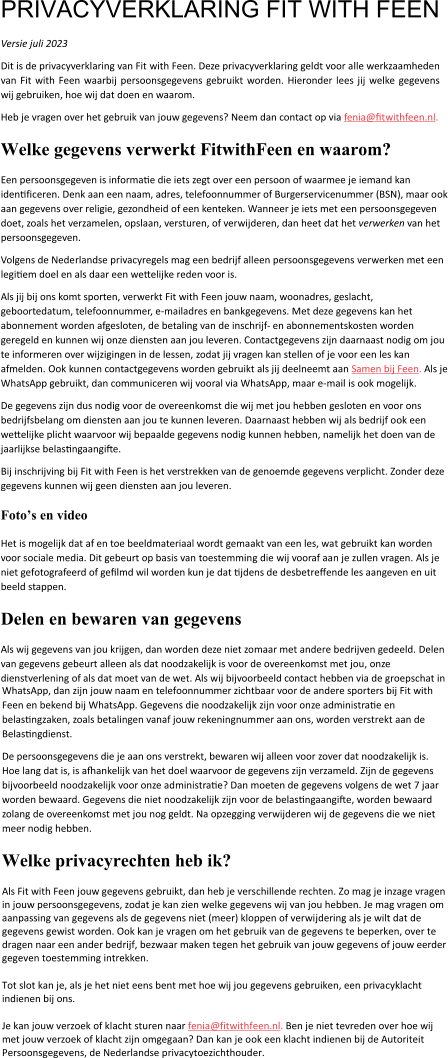 PRIVACYVERKLARING FIT WITH FEEN Versie juli 2023 Dit is de privacyverklaring van Fit with Feen. Deze privacyverklaring geldt voor alle werkzaamheden van Fit with Feen waarbij persoonsgegevens gebruikt worden. Hieronder lees jij welke gegevens wij gebruiken, hoe wij dat doen en waarom. Heb je vragen over het gebruik van jouw gegevens? Neem dan contact op via fenia@fitwithfeen.nl.  Welke gegevens verwerkt FitwithFeen en waarom? Een persoonsgegeven is informatie die iets zegt over een persoon of waarmee je iemand kan identificeren. Denk aan een naam, adres, telefoonnummer of Burgerservicenummer (BSN), maar ook aan gegevens over religie, gezondheid of een kenteken. Wanneer je iets met een persoonsgegeven doet, zoals het verzamelen, opslaan, versturen, of verwijderen, dan heet dat het verwerken van het persoonsgegeven. Volgens de Nederlandse privacyregels mag een bedrijf alleen persoonsgegevens verwerken met een legitiem doel en als daar een wettelijke reden voor is. Als jij bij ons komt sporten, verwerkt Fit with Feen jouw naam, woonadres, geslacht, geboortedatum, telefoonnummer, e-mailadres en bankgegevens. Met deze gegevens kan het abonnement worden afgesloten, de betaling van de inschrijf- en abonnementskosten worden geregeld en kunnen wij onze diensten aan jou leveren. Contactgegevens zijn daarnaast nodig om jou te informeren over wijzigingen in de lessen, zodat jij vragen kan stellen of je voor een les kan afmelden. Ook kunnen contactgegevens worden gebruikt als jij deelneemt aan Samen bij Feen. Als je WhatsApp gebruikt, dan communiceren wij vooral via WhatsApp, maar e-mail is ook mogelijk. De gegevens zijn dus nodig voor de overeenkomst die wij met jou hebben gesloten en voor ons bedrijfsbelang om diensten aan jou te kunnen leveren. Daarnaast hebben wij als bedrijf ook een wettelijke plicht waarvoor wij bepaalde gegevens nodig kunnen hebben, namelijk het doen van de jaarlijkse belastingaangifte. Bij inschrijving bij Fit with Feen is het verstrekken van de genoemde gegevens verplicht. Zonder deze gegevens kunnen wij geen diensten aan jou leveren.  Foto’s en video  Het is mogelijk dat af en toe beeldmateriaal wordt gemaakt van een les, wat gebruikt kan worden voor sociale media. Dit gebeurt op basis van toestemming die wij vooraf aan je zullen vragen. Als je niet gefotografeerd of gefilmd wil worden kun je dat tijdens de desbetreffende les aangeven en uit beeld stappen.  Delen en bewaren van gegevens Als wij gegevens van jou krijgen, dan worden deze niet zomaar met andere bedrijven gedeeld. Delen van gegevens gebeurt alleen als dat noodzakelijk is voor de overeenkomst met jou, onze dienstverlening of als dat moet van de wet. Als wij bijvoorbeeld contact hebben via de groepschat in WhatsApp, dan zijn jouw naam en telefoonnummer zichtbaar voor de andere sporters bij Fit with Feen en bekend bij WhatsApp. Gegevens die noodzakelijk zijn voor onze administratie en belastingzaken, zoals betalingen vanaf jouw rekeningnummer aan ons, worden verstrekt aan de Belastingdienst. De persoonsgegevens die je aan ons verstrekt, bewaren wij alleen voor zover dat noodzakelijk is. Hoe lang dat is, is afhankelijk van het doel waarvoor de gegevens zijn verzameld. Zijn de gegevens bijvoorbeeld noodzakelijk voor onze administratie? Dan moeten de gegevens volgens de wet 7 jaar worden bewaard. Gegevens die niet noodzakelijk zijn voor de belastingaangifte, worden bewaard zolang de overeenkomst met jou nog geldt. Na opzegging verwijderen wij de gegevens die we niet meer nodig hebben.  Welke privacyrechten heb ik? Als Fit with Feen jouw gegevens gebruikt, dan heb je verschillende rechten. Zo mag je inzage vragen in jouw persoonsgegevens, zodat je kan zien welke gegevens wij van jou hebben. Je mag vragen om aanpassing van gegevens als de gegevens niet (meer) kloppen of verwijdering als je wilt dat de gegevens gewist worden. Ook kan je vragen om het gebruik van de gegevens te beperken, over te dragen naar een ander bedrijf, bezwaar maken tegen het gebruik van jouw gegevens of jouw eerder gegeven toestemming intrekken.  Tot slot kan je, als je het niet eens bent met hoe wij jou gegevens gebruiken, een privacyklacht indienen bij ons.  Je kan jouw verzoek of klacht sturen naar fenia@fitwithfeen.nl. Ben je niet tevreden over hoe wij met jouw verzoek of klacht zijn omgegaan? Dan kan je ook een klacht indienen bij de Autoriteit Persoonsgegevens, de Nederlandse privacytoezichthouder.
